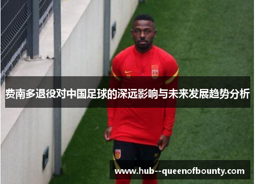 费南多退役对中国足球的深远影响与未来发展趋势分析 费南多退役对中国足球的深远影响与未来发展趋势分析