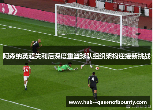 阿森纳英超失利后深度重塑球队组织架构迎接新挑战 阿森纳英超失利后深度重塑球队组织架构迎接新挑战