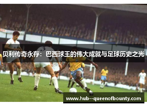 贝利传奇永存：巴西球王的伟大成就与足球历史之光