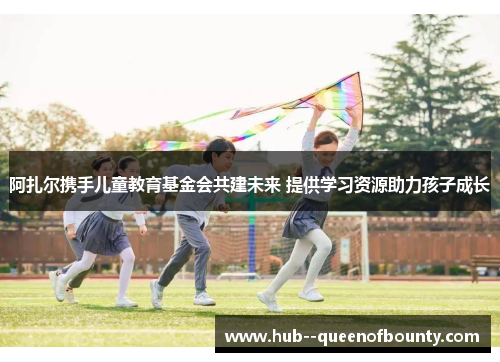 阿扎尔携手儿童教育基金会共建未来 提供学习资源助力孩子成长