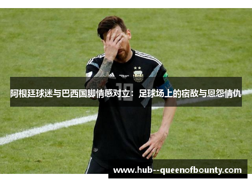 阿根廷球迷与巴西国脚情感对立：足球场上的宿敌与恩怨情仇