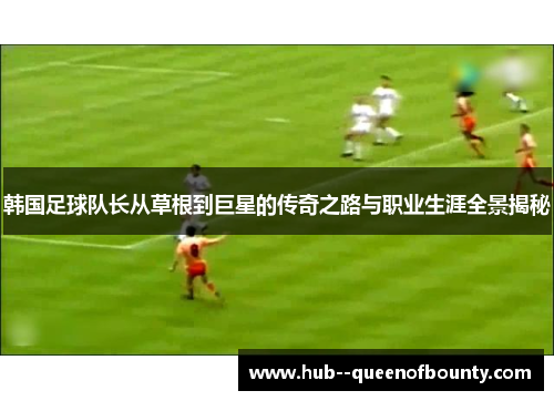 韩国足球队长从草根到巨星的传奇之路与职业生涯全景揭秘 韩国足球队长从草根到巨星的传奇之路与职业生涯全景揭秘